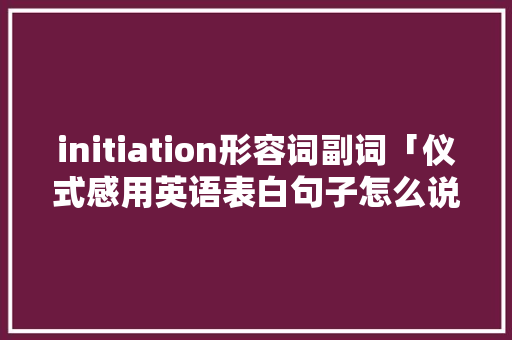 initiation形容词副词「仪式感用英语表白句子怎么说」 initiation形容词副词「仪式感用英语表白句子怎么说」 聊天话题