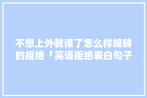 不想上外教课了怎么样婉转的拒绝「英语拒绝表白句子简短一点」 不想上外教课了怎么样婉转的拒绝「英语拒绝表白句子简短一点」 聊天话题