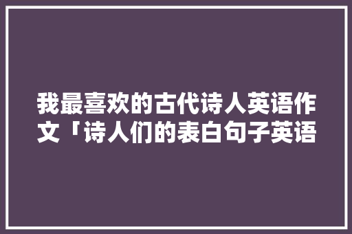 我最喜欢的古代诗人英语作文「诗人们的表白句子英语翻译」 我最喜欢的古代诗人英语作文「诗人们的表白句子英语翻译」 聊天话题