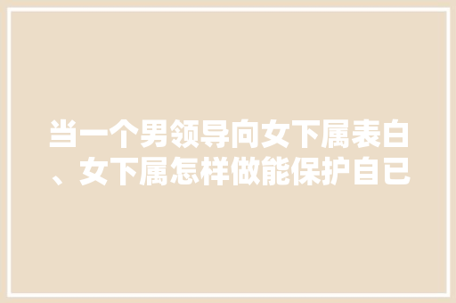 当一个男领导向女下属表白、女下属怎样做能保护自已也不伤和「领导用英语表白句子简单一点」 当一个男领导向女下属表白、女下属怎样做能保护自已也不伤和「领导用英语表白句子简单一点」 表白句子