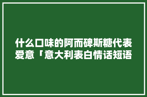 什么口味的阿而碑斯糖代表爱意「意大利表白情话短语」 什么口味的阿而碑斯糖代表爱意「意大利表白情话短语」 表白句子