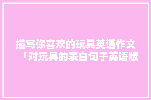 描写你喜欢的玩具英语作文「对玩具的表白句子英语版」 描写你喜欢的玩具英语作文「对玩具的表白句子英语版」 恋爱技巧