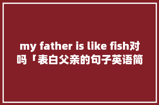 my father is like fish对吗「表白父亲的句子英语简短」 my father is like fish对吗「表白父亲的句子英语简短」 表白句子