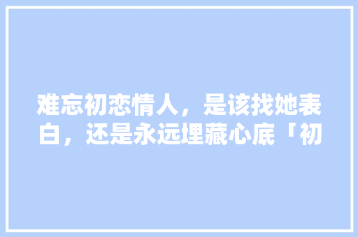 难忘初恋情人，是该找她表白，还是永远埋藏心底「初恋英语表白句子带翻译简短」 难忘初恋情人，是该找她表白，还是永远埋藏心底「初恋英语表白句子带翻译简短」 聊天话题