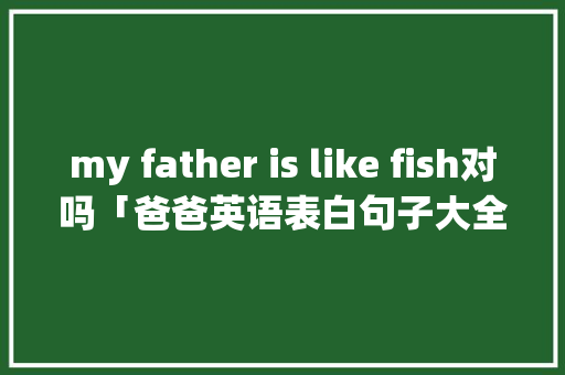 my father is like fish对吗「爸爸英语表白句子大全简短」 my father is like fish对吗「爸爸英语表白句子大全简短」 表白句子