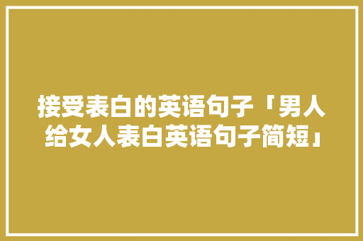 接受表白的英语句子「男人给女人表白英语句子简短」 接受表白的英语句子「男人给女人表白英语句子简短」 恋爱技巧