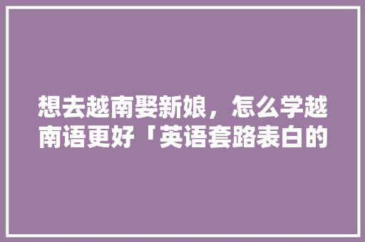 想去越南娶新娘,怎么学越南语更好「英语套路表白的句子短句图片」 土味情话 想去越南娶新娘,怎么学越南语更好「英语套路表白的句子短句图片」 想去越南娶新娘,怎么学越南语更好「英语套路表白的句子短句图片」 土味情话