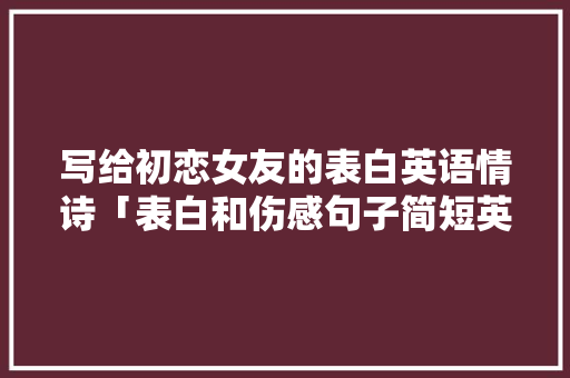 写给初恋女友的表白英语情诗「表白和伤感句子简短英语版」 写给初恋女友的表白英语情诗「表白和伤感句子简短英语版」 土味情话