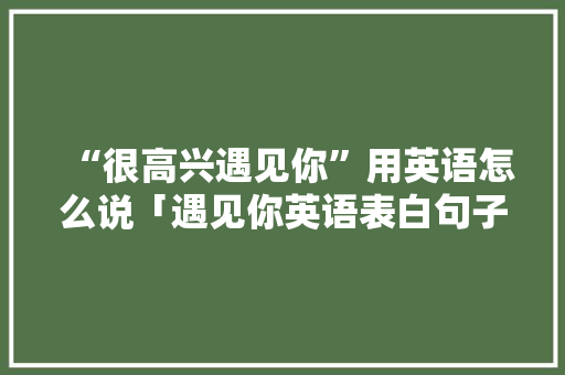 “很高兴遇见你”用英语怎么说「遇见你英语表白句子简短」 “很高兴遇见你”用英语怎么说「遇见你英语表白句子简短」 聊天话题