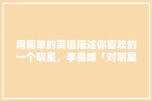 用简单的英语描述你喜欢的一个明星，李易峰「对明星表白的英语句子有哪些」 用简单的英语描述你喜欢的一个明星，李易峰「对明星表白的英语句子有哪些」 表白句子