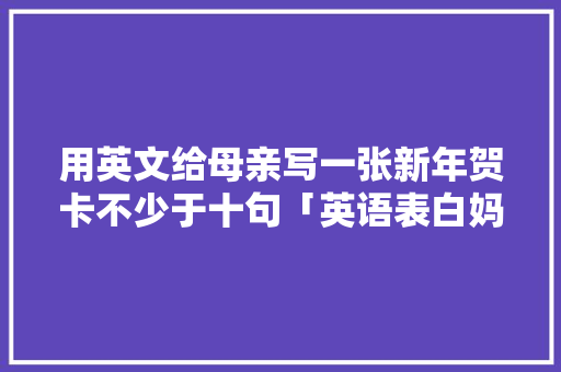 用英文给母亲写一张新年贺卡不少于十句「英语表白妈妈短句子简短」