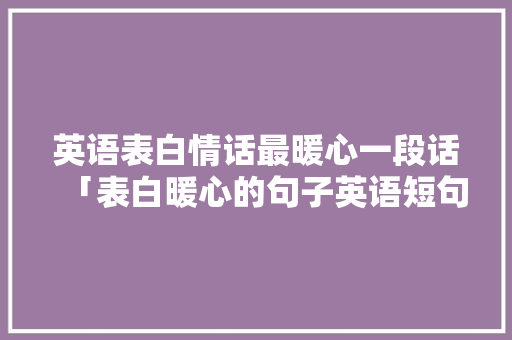 英语表白情话最暖心一段话「表白暖心的句子英语短句」 英语表白情话最暖心一段话「表白暖心的句子英语短句」 聊天话题