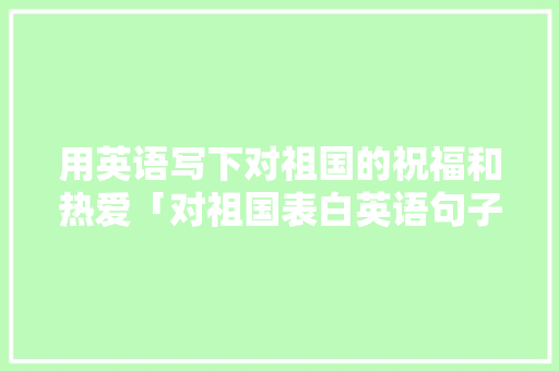 用英语写下对祖国的祝福和热爱「对祖国表白英语句子简短」 用英语写下对祖国的祝福和热爱「对祖国表白英语句子简短」 土味情话