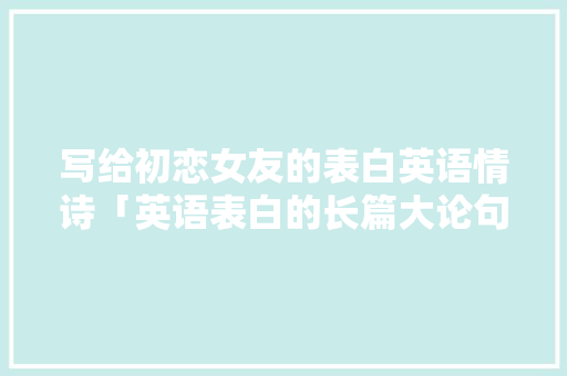 写给初恋女友的表白英语情诗「英语表白的长篇大论句子有哪些」 写给初恋女友的表白英语情诗「英语表白的长篇大论句子有哪些」 土味情话