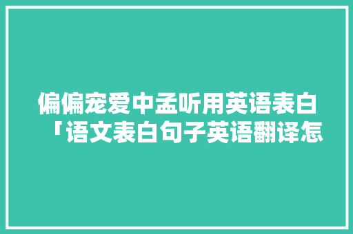 偏偏宠爱中孟听用英语表白「语文表白句子英语翻译怎么写」 表白句子 偏偏宠爱中孟听用英语表白「语文表白句子英语翻译怎么写」 偏偏宠爱中孟听用英语表白「语文表白句子英语翻译怎么写」 表白句子