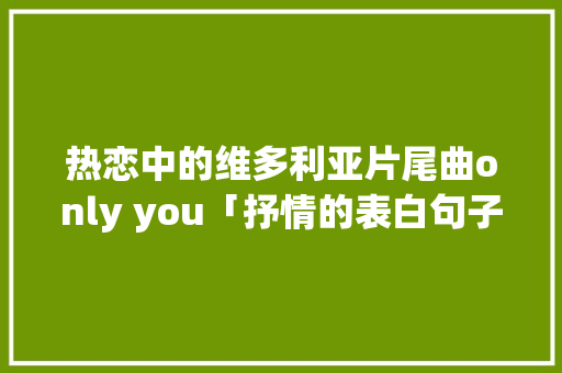 热恋中的维多利亚片尾曲only you「抒情的表白句子英语简短」 热恋中的维多利亚片尾曲only you「抒情的表白句子英语简短」 土味情话