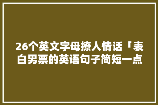 26个英文字母撩人情话「表白男票的英语句子简短一点」 26个英文字母撩人情话「表白男票的英语句子简短一点」 聊天话题