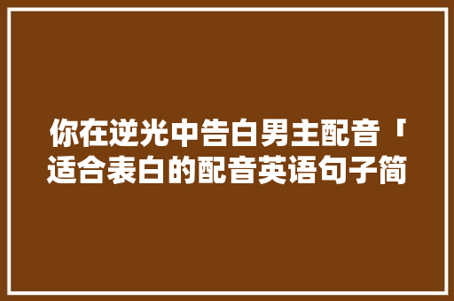 你在逆光中告白男主配音「适合表白的配音英语句子简短」 你在逆光中告白男主配音「适合表白的配音英语句子简短」 聊天话题