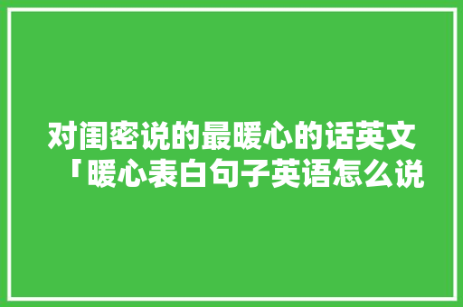 对闺密说的最暖心的话英文「暖心表白句子英语怎么说呢」 对闺密说的最暖心的话英文「暖心表白句子英语怎么说呢」 表白句子