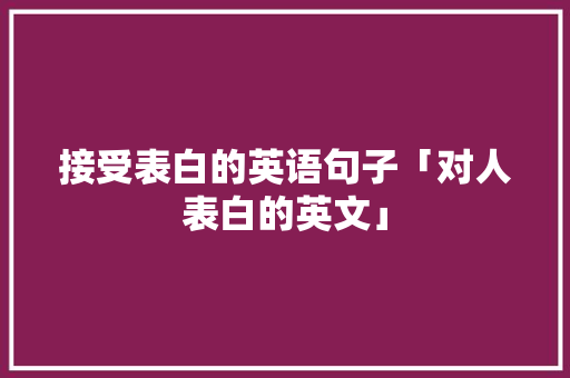 接受表白的英语句子「对人表白的英文」 接受表白的英语句子「对人表白的英文」 土味情话