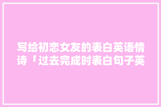 写给初恋女友的表白英语情诗「过去完成时表白句子英语翻译」 聊天话题 写给初恋女友的表白英语情诗「过去完成时表白句子英语翻译」 写给初恋女友的表白英语情诗「过去完成时表白句子英语翻译」 聊天话题