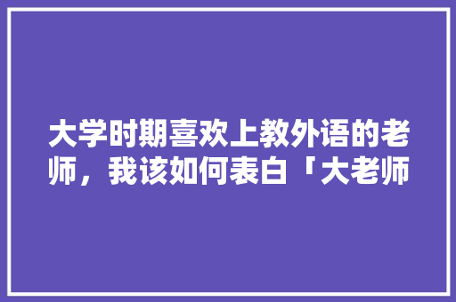 大学时期喜欢上教外语的老师，我该如何表白「大老师表白句子简短英语翻译」 大学时期喜欢上教外语的老师，我该如何表白「大老师表白句子简短英语翻译」 恋爱技巧