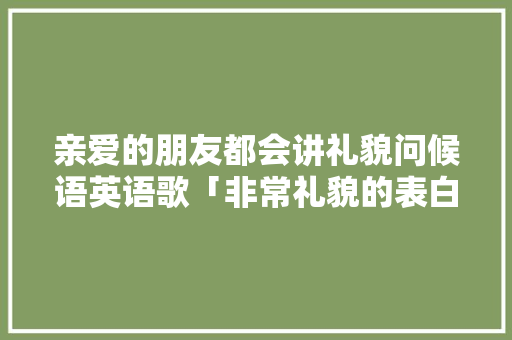 亲爱的朋友都会讲礼貌问候语英语歌「非常礼貌的表白句子英语版」 亲爱的朋友都会讲礼貌问候语英语歌「非常礼貌的表白句子英语版」 撩妹套路