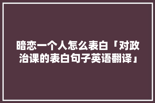 暗恋一个人怎么表白「对政治课的表白句子英语翻译」 暗恋一个人怎么表白「对政治课的表白句子英语翻译」 聊天话题