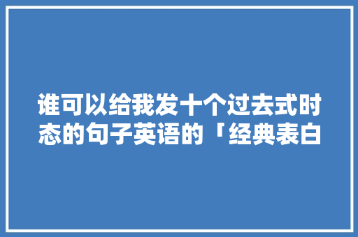 谁可以给我发十个过去式时态的句子英语的「经典表白情话英语句子简短」 谁可以给我发十个过去式时态的句子英语的「经典表白情话英语句子简短」 聊天话题
