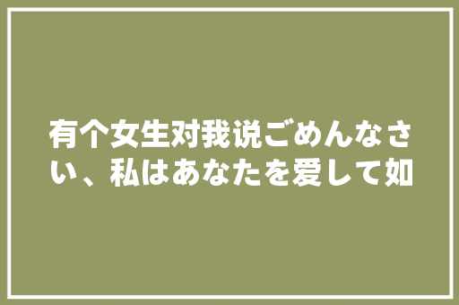 有个女生对我说ごめんなさい、私はあなたを爱して如果是喜欢我为什么对不起呢？求解答「日语表白句子英语版带翻译」 有个女生对我说ごめんなさい、私はあなたを爱して如果是喜欢我为什么对不起呢？求解答「日语表白句子英语版带翻译」 土味情话