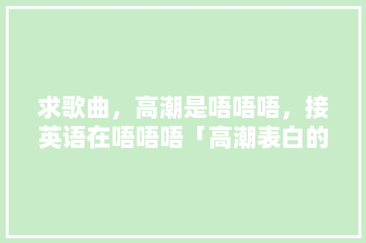 求歌曲，高潮是唔唔唔，接英语在唔唔唔「高潮表白的句子简短英语」 求歌曲，高潮是唔唔唔，接英语在唔唔唔「高潮表白的句子简短英语」 恋爱技巧