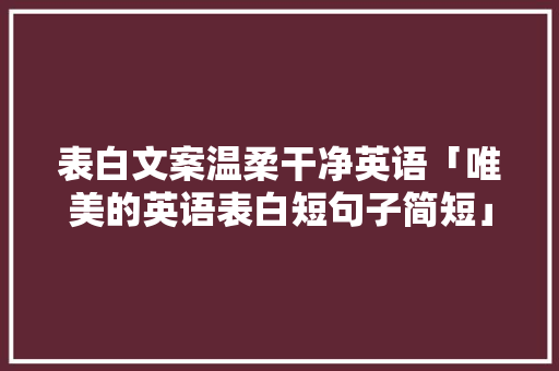 表白文案温柔干净英语「唯美的英语表白短句子简短」 表白文案温柔干净英语「唯美的英语表白短句子简短」 土味情话