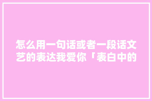 怎么用一句话或者一段话文艺的表达我爱你「表白中的套路句子英语版」 怎么用一句话或者一段话文艺的表达我爱你「表白中的套路句子英语版」 土味情话