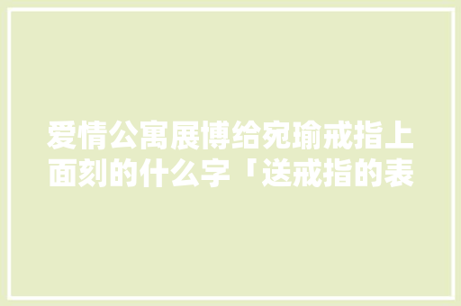 爱情公寓展博给宛瑜戒指上面刻的什么字「送戒指的表白 英语句子简短」 爱情公寓展博给宛瑜戒指上面刻的什么字「送戒指的表白 英语句子简短」 聊天话题