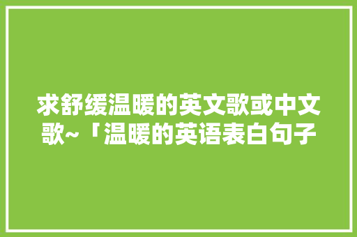 求舒缓温暖的英文歌或中文歌~「温暖的英语表白句子简短」 求舒缓温暖的英文歌或中文歌~「温暖的英语表白句子简短」 土味情话