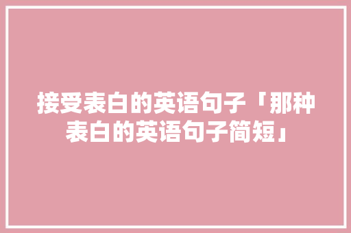 接受表白的英语句子「那种表白的英语句子简短」 接受表白的英语句子「那种表白的英语句子简短」 聊天话题