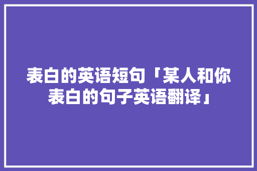 表白的英语短句「某人和你表白的句子英语翻译」 表白的英语短句「某人和你表白的句子英语翻译」 聊天话题