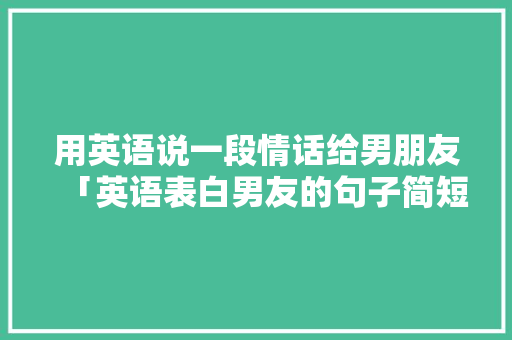 用英语说一段情话给男朋友「英语表白男友的句子简短暖心」 用英语说一段情话给男朋友「英语表白男友的句子简短暖心」 恋爱技巧