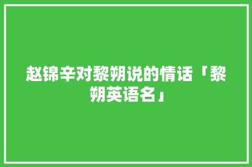 赵锦辛对黎朔说的情话「黎朔英语名」 赵锦辛对黎朔说的情话「黎朔英语名」 聊天话题