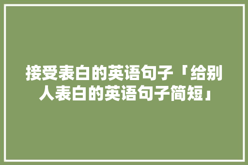 接受表白的英语句子「给别人表白的英语句子简短」 接受表白的英语句子「给别人表白的英语句子简短」 恋爱技巧