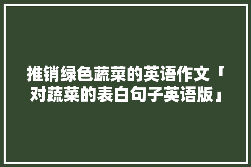 推销绿色蔬菜的英语作文「对蔬菜的表白句子英语版」 推销绿色蔬菜的英语作文「对蔬菜的表白句子英语版」 土味情话