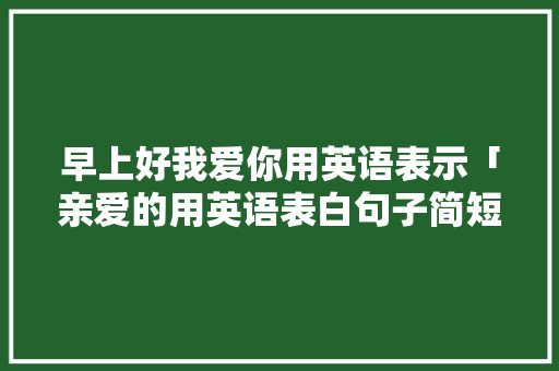 早上好我爱你用英语表示「亲爱的用英语表白句子简短」 早上好我爱你用英语表示「亲爱的用英语表白句子简短」 表白句子