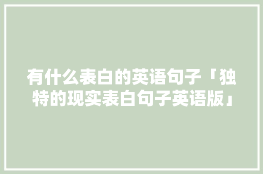 有什么表白的英语句子「独特的现实表白句子英语版」 聊天话题 有什么表白的英语句子「独特的现实表白句子英语版」 有什么表白的英语句子「独特的现实表白句子英语版」 聊天话题