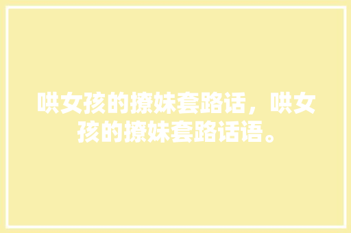 哄女孩的撩妹套路话，哄女孩的撩妹套路话语。 哄女孩的撩妹套路话，哄女孩的撩妹套路话语。 撩妹套路