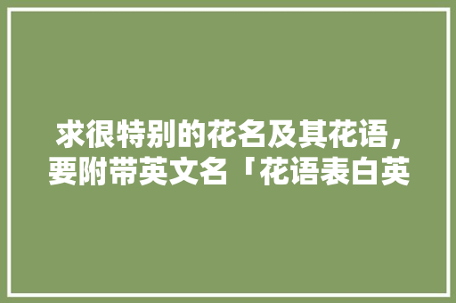 求很特别的花名及其花语，要附带英文名「花语表白英语句子简短」 求很特别的花名及其花语，要附带英文名「花语表白英语句子简短」 表白句子