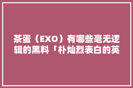茶蛋（EXO）有哪些毫无逻辑的黑料「朴灿烈表白的英语句子是什么」 茶蛋（EXO）有哪些毫无逻辑的黑料「朴灿烈表白的英语句子是什么」 聊天话题
