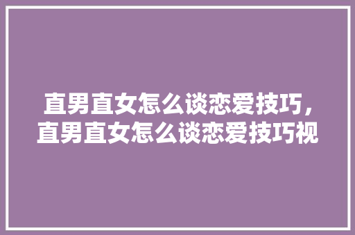 直男直女怎么谈恋爱技巧,直男直女怎么谈恋爱技巧视频。 恋爱技巧 直男直女怎么谈恋爱技巧,直男直女怎么谈恋爱技巧视频。 直男直女怎么谈恋爱技巧,直男直女怎么谈恋爱技巧视频。 恋爱技巧