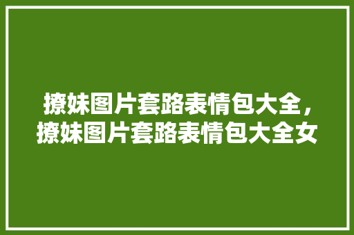 撩妹图片套路表情包大全，撩妹图片套路表情包大全女生。 撩妹图片套路表情包大全，撩妹图片套路表情包大全女生。 撩妹套路