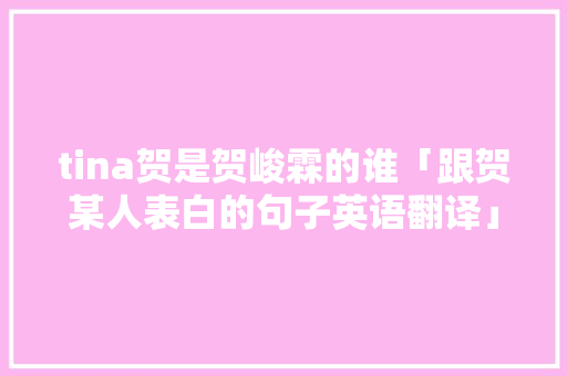 tina贺是贺峻霖的谁「跟贺某人表白的句子英语翻译」 tina贺是贺峻霖的谁「跟贺某人表白的句子英语翻译」 聊天话题