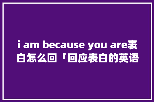 i am because you are表白怎么回「回应表白的英语句子简短」 土味情话 i am because you are表白怎么回「回应表白的英语句子简短」 i am because you are表白怎么回「回应表白的英语句子简短」 土味情话